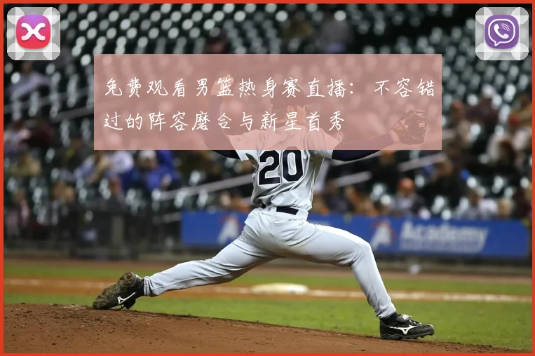 免费观看男篮热身赛直播：不容错过的阵容磨合与新星首秀