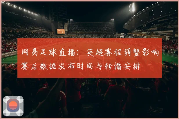 网易足球直播：英超赛程调整影响赛后数据发布时间与转播安排