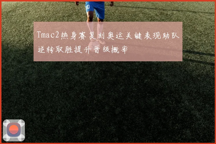 Tmac2热身赛复刻奥运关键表现助队逆转取胜提升晋级概率