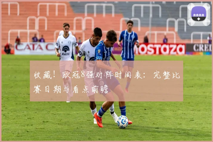 收藏！欧冠8强对阵时间表：完整比赛日期与看点前瞻