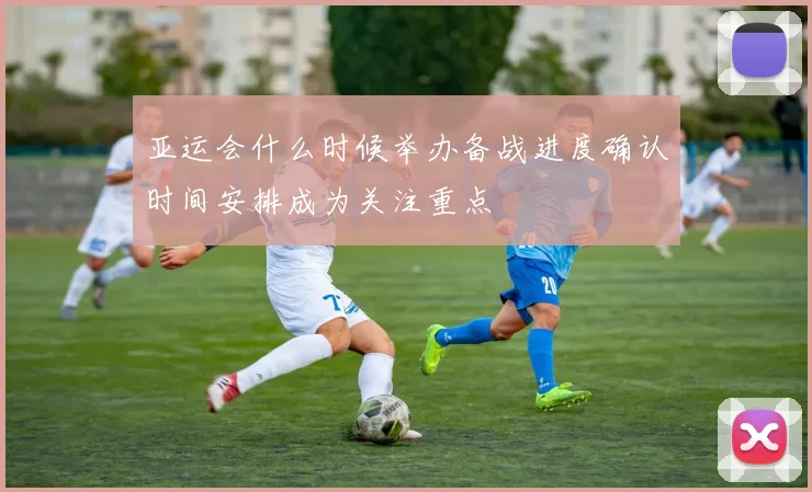 亚运会什么时候举办备战进度确认时间安排成为关注重点