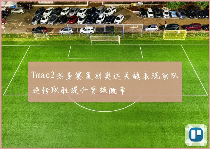Tmac2热身赛复刻奥运关键表现助队逆转取胜提升晋级概率