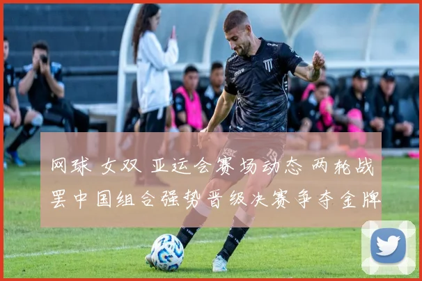 网球 女双 亚运会赛场动态 两轮战罢中国组合强势晋级决赛争夺金牌